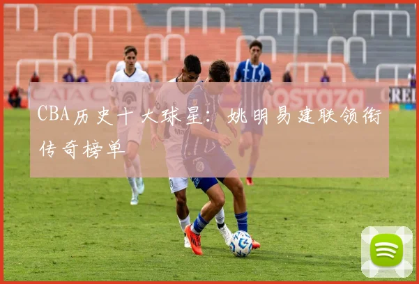 CBA历史十大球星:姚明易建联领衔传奇榜单