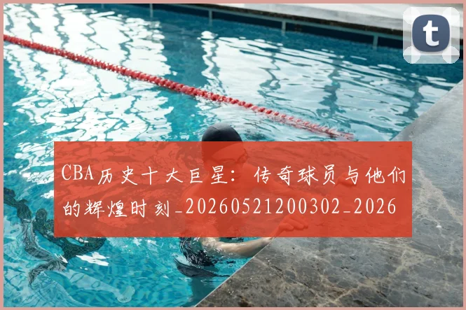 CBA历史十大巨星:传奇球员与他们的辉煌时刻_20260521200302_20260606165153