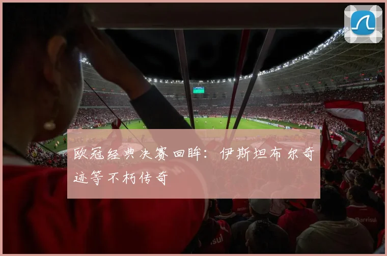 欧冠经典决赛回眸:伊斯坦布尔奇迹等不朽传奇