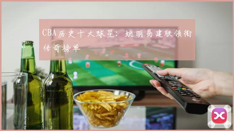CBA历史十大球星:姚明易建联领衔传奇榜单