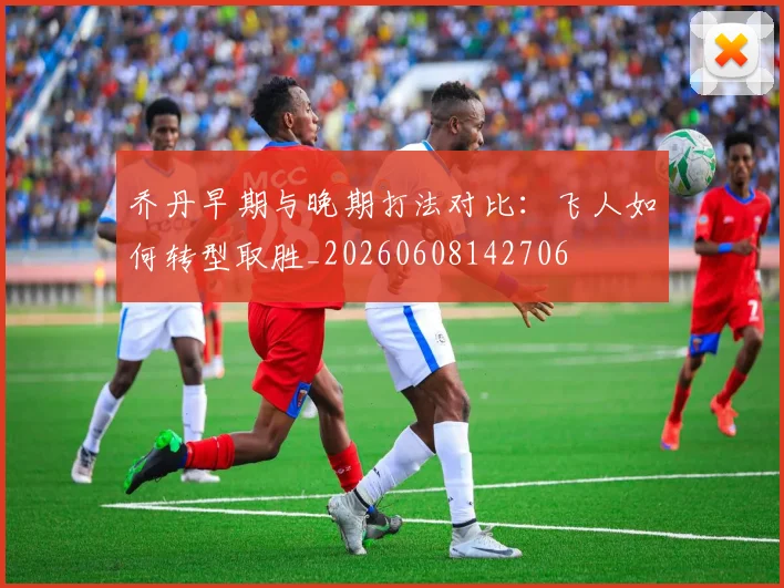 乔丹早期与晚期打法对比:飞人如何转型取胜_20260608142706